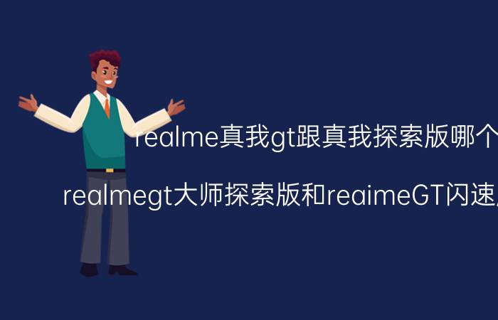 realme真我gt跟真我探索版哪个好 realmegt大师探索版和reaimeGT闪速版哪个好？